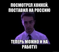 посмотрел хоккей, поставил на россию теперь можно и на работу)