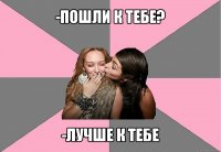 -пошли к тебе? -лучше к тебе