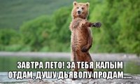  завтра лето! за тебя калым отдам, душу дьяволу продам.....