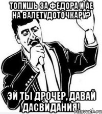 топишь за федора и ае на валетудоточкару? эй ты дрочер, давай дасвидания!