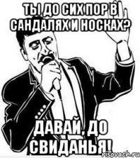 ты до сих пор в сандалях и носках? давай, до свиданья!