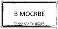 В МОСКВЕ таких как ты дохуя