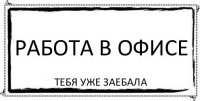 РАБОТА В ОФИСЕ тебя уже заебала