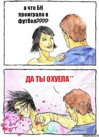 а что БК проиграло в футбол??? да ты охуела**