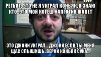 регбят, это не я укграл коньяк, я знаю кто..это мой когеш напготив живет это джони укграл....джони если ты меня щас слышишь..верни коньяк сука...