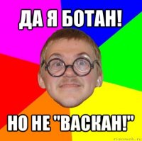 да я ботан! но не "васкан!"