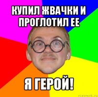 купил жвачки и проглотил ее я герой!