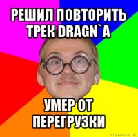 решил повторить трек dragn`а умер от перегрузки