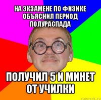 на экзамене по физике объяснил период полураспада получил 5 и минет от училки