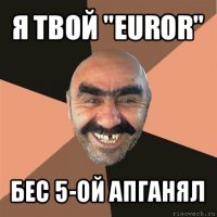 я твой "euror" бес 5-ой апганял