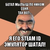 бегал мылыш по ником сеня,
так вот... я его steam id эмулятор шатал!