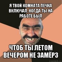 я твой комната печка включал, когда ты на работе был чтоб ты летом вечером не замёрз