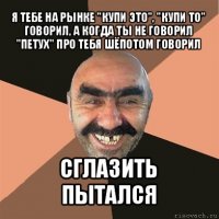 я тебе на рынке "купи это", "купи то" говорил, а когда ты не говорил "петух" про тебя шёпотом говорил сглазить пытался