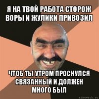 я на твой работа сторож воры и жулики привозил чтоб ты утром проснулся связанный и должен много был