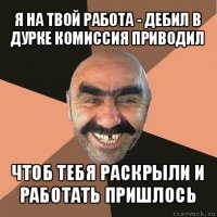 я на твой работа - дебил в дурке комиссия приводил чтоб тебя раскрыли и работать пришлось