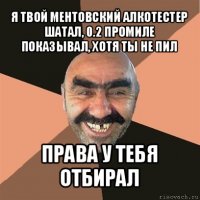 я твой ментовский алкотестер шатал, 0.2 промиле показывал, хотя ты не пил права у тебя отбирал