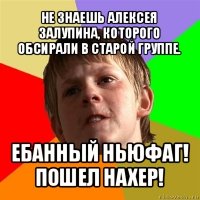 не знаешь алексея залупина, которого обсирали в старой группе. ебанный ньюфаг! пошел нахер!