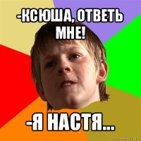 -ксюша, ответь мне! -я настя...