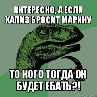 интересно, а если хализ бросит марину то кого тогда он будет ебать?!