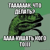 таааааак, что делать? аааа кушать кого то)))