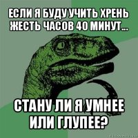 если я буду учить хрень жесть часов 40 минут... стану ли я умнее или глупее?