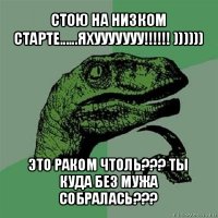 стою на низком старте......яхууууууу!!! )))))) это раком чтоль??? ты куда без мужа собралась???