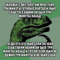 человек с пистолетом простоял три минуты, открыл портал и убил себя того каким он был три минуты назад тогда кто его убил если он убил себя таким каким он был три минуты назад и тот кого он убил не дожил три минуты и не убил себя