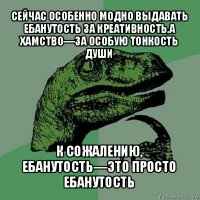 сейчас особенно модно выдавать ебанутость за креативность,а хамство—за особую тонкость души к сожалению, ебанутость—это просто ебанутость