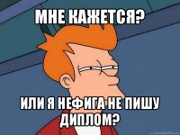 мне кажется? или я нефига не пишу диплом?