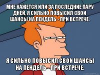 мне кажется или за последние пару дней, я сильно повысил свои шансы на пендель - при встрече. я сильно повысил свои шансы на пендель - при встрече.