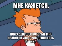 мне кажется, или у девушек которые мне нравятся уже с рождения есть парни?