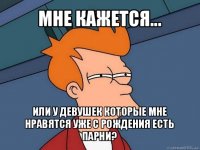 мне кажется... или у девушек которые мне нравятся уже с рождения есть парни?