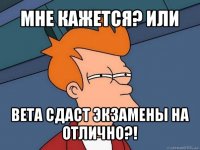 мне кажется? или вета сдаст экзамены на отлично?!