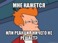 мне кажется или реакция ничего не решает?