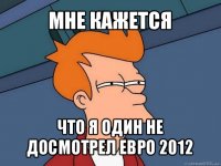 мне кажется что я один не досмотрел евро 2012