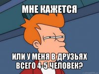 мне кажется или у меня в друзьях всего 4-5 человек?