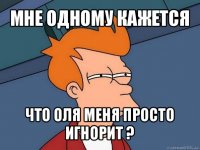 мне одному кажется что оля меня просто игнорит ?