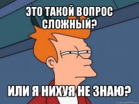 это такой вопрос сложный? или я нихуя не знаю?