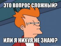 это вопрос сложный? или я нихуя не знаю?