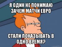 я один не понимаю зачем матчи евро стали показывать в одно время?