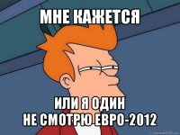 мне кажется или я один
не смотрю евро-2012