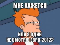 мне кажется или я один
не смотрю евро-2012?