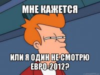 мне кажется или я один не смотрю евро-2012?