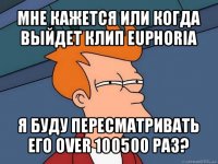 мне кажется или когда выйдет клип euphoria я буду пересматривать его over 100500 раз?