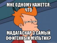 мне одному кажется, что мадагаскар 3 самый офигенный мультик?