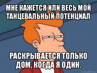 мне кажется или весь мой танцевальный потенциал раскрывается только дом, когда я один.