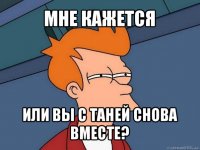 мне кажется или вы с таней снова вместе?