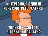 интересно, я один не хочу смотреть "хатико" только из-за того чтобы не плакать?