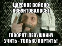 царское войско взбунтовалось! говорят, лёвушкину учить - только портить!