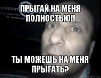 прыгай на меня полностью!! ты можешь на меня прыгать?